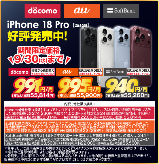 iPhone 18 Pro【256GB】 好評発売中！ 期間限定価格 9／30（水）まで 他社から乗り換え ※各社当社指定プラン加入 NTTdocomo 991円／月（支払い総額55,814円） au 995円／月（支払い総額55,900円） SoftBank 940円／月（支払い総額55,260円） ※諸条件あり、詳しくは店頭スタッフまで。
